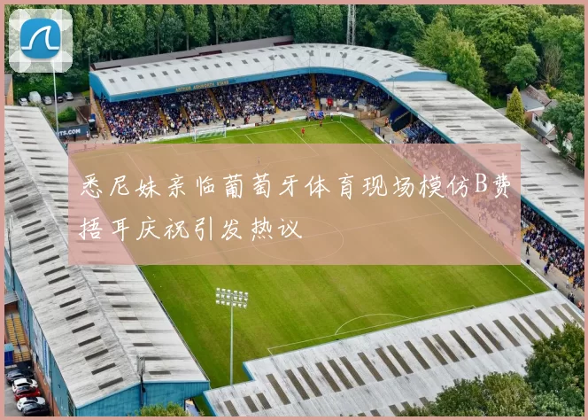 悉尼妹亲临葡萄牙体育现场模仿B费捂耳庆祝引发热议