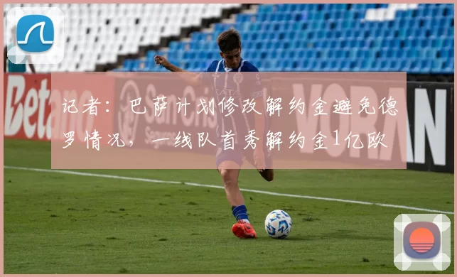 记者：巴萨计划修改解约金避免德罗情况，一线队首秀解约金1亿欧