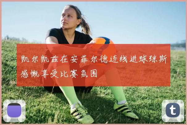 凯尔凯兹在安菲尔德连线进球琼斯感慨享受比赛氛围