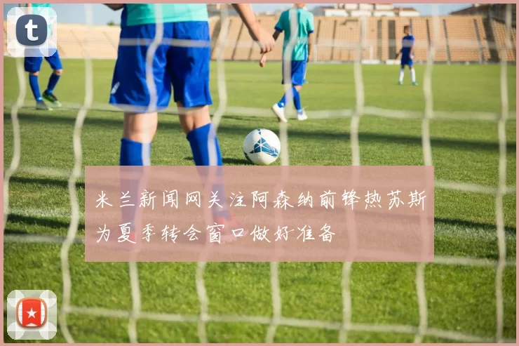 米兰新闻网关注阿森纳前锋热苏斯为夏季转会窗口做好准备