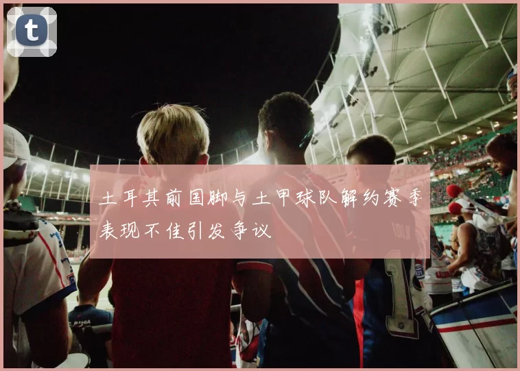 土耳其前国脚与土甲球队解约赛季表现不佳引发争议