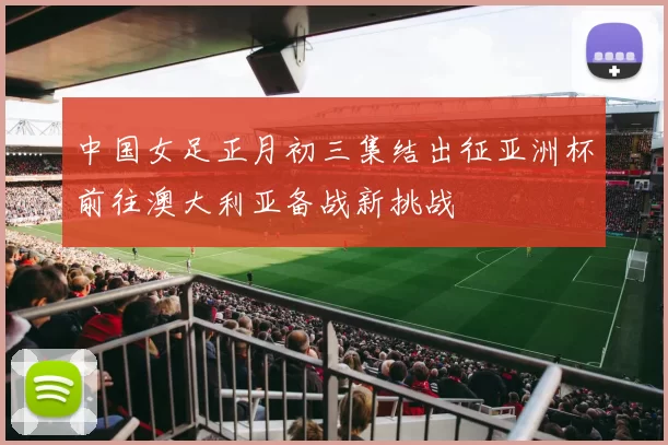 中国女足正月初三集结出征亚洲杯前往澳大利亚备战新挑战