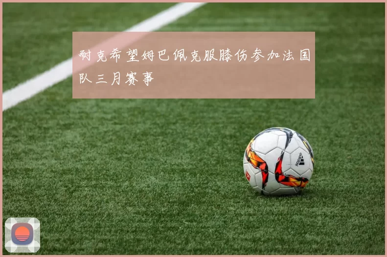 耐克希望姆巴佩克服膝伤参加法国队三月赛事