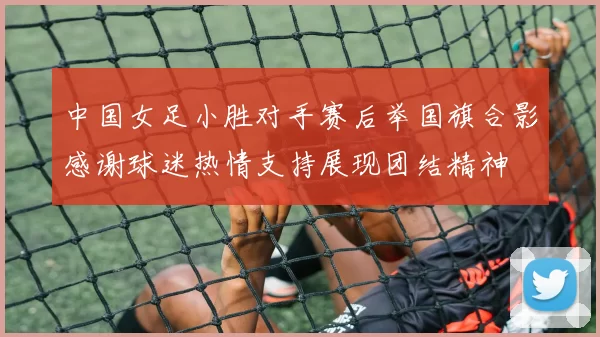 中国女足小胜对手赛后举国旗合影感谢球迷热情支持展现团结精神