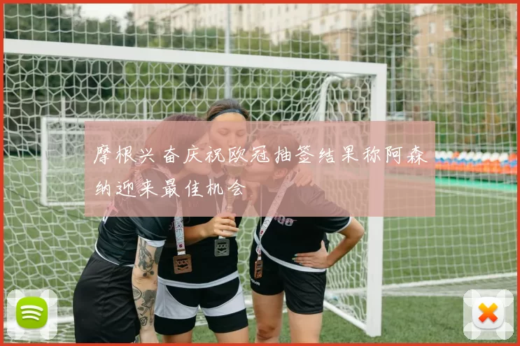 摩根兴奋庆祝欧冠抽签结果称阿森纳迎来最佳机会