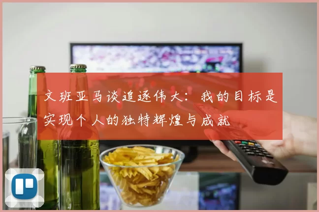 文班亚马谈追逐伟大：我的目标是实现个人的独特辉煌与成就