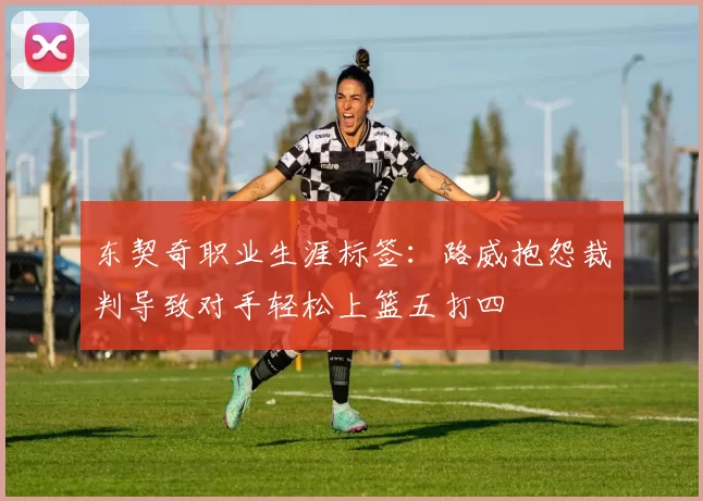 东契奇职业生涯标签：路威抱怨裁判导致对手轻松上篮五打四