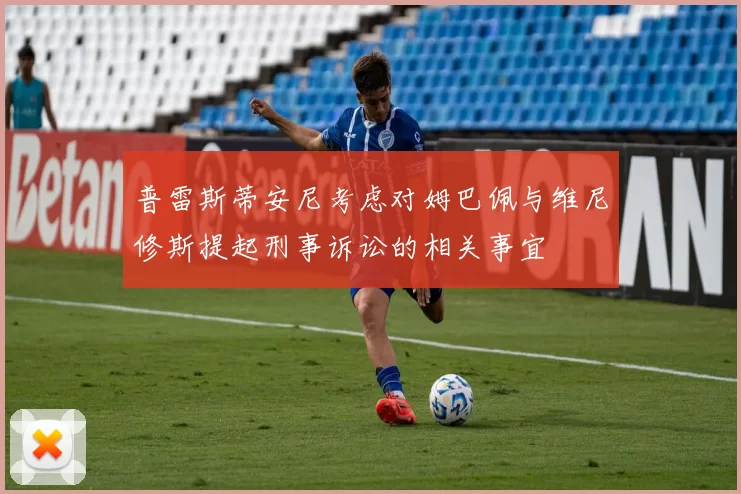 普雷斯蒂安尼考虑对姆巴佩与维尼修斯提起刑事诉讼的相关事宜