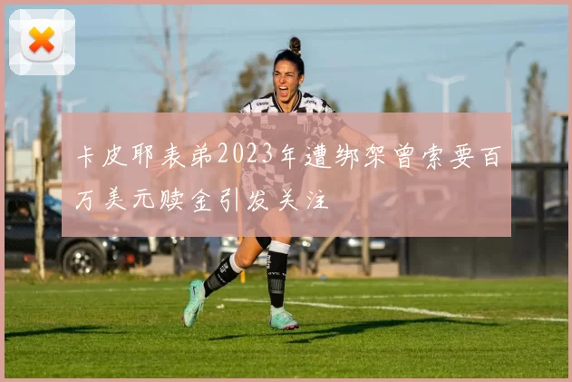 卡皮耶表弟2023年遭绑架曾索要百万美元赎金引发关注