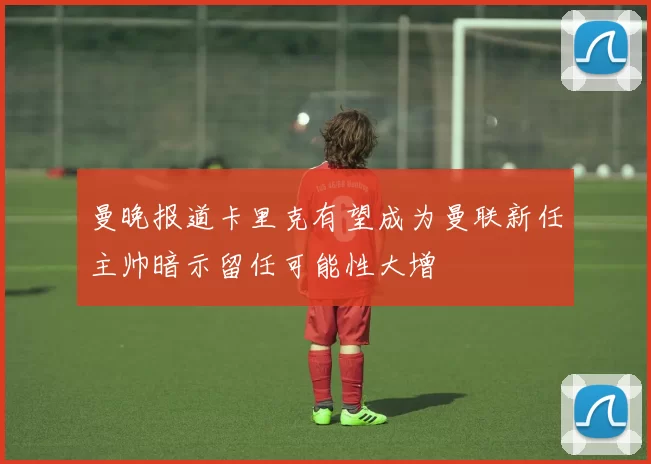 曼晚报道卡里克有望成为曼联新任主帅暗示留任可能性大增