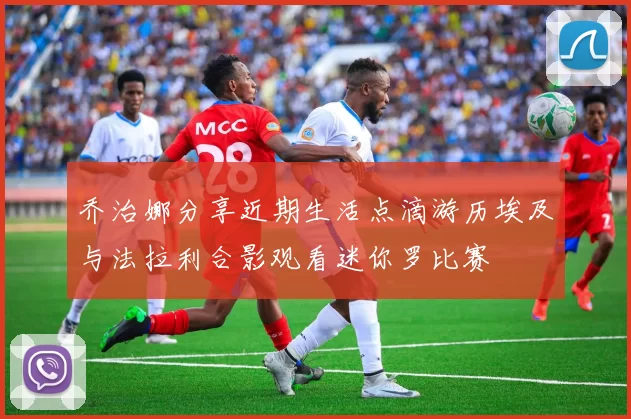 乔治娜分享近期生活点滴游历埃及与法拉利合影观看迷你罗比赛