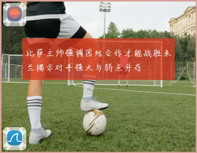 比萨主帅强调团结合作才能战胜米兰揭示对手强大与弱点并存