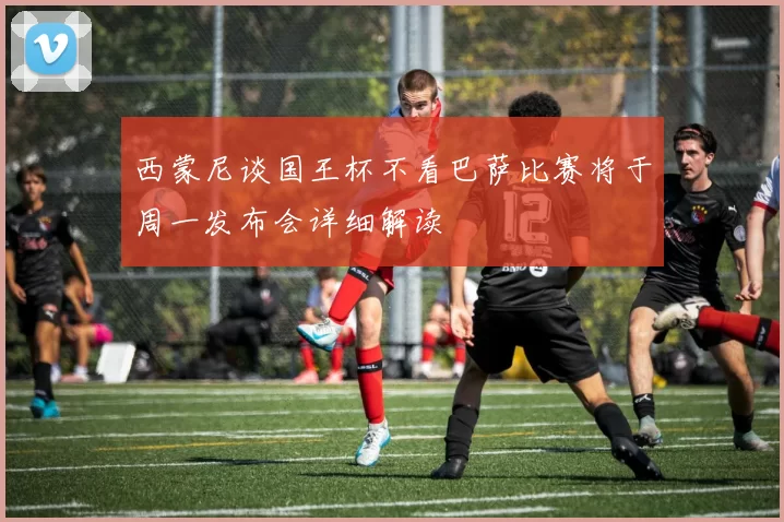 西蒙尼谈国王杯不看巴萨比赛将于周一发布会详细解读