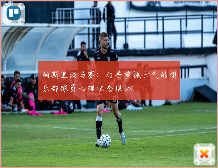 纳斯里谈马赛：对手重振士气的俱乐部球员心理状态堪忧