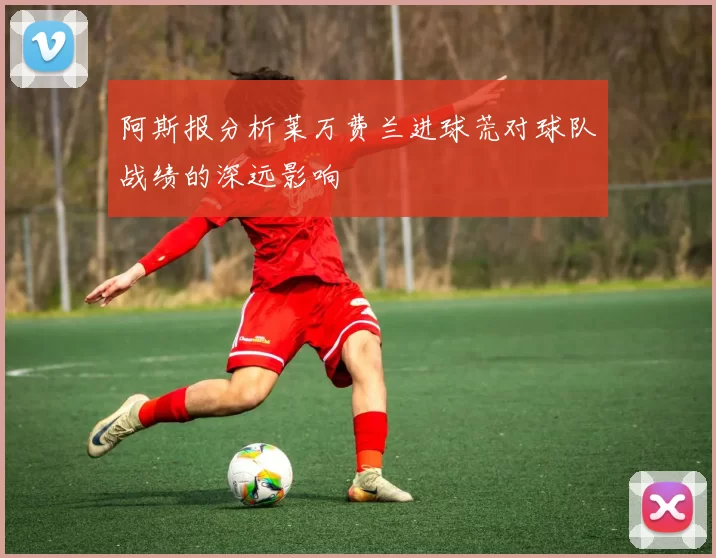 阿斯报分析莱万费兰进球荒对球队战绩的深远影响