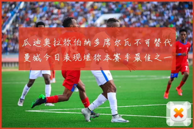 瓜迪奥拉称伯纳多席尔瓦不可替代曼城今日表现堪称本赛季最佳之一