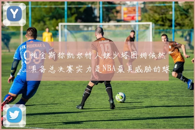 帕金斯称凯尔特人缺少塔图姆依然具备总决赛实力是NBA最具威胁的球队