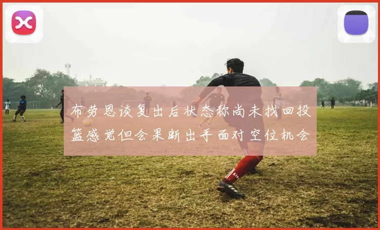 布劳恩谈复出后状态称尚未找回投篮感觉但会果断出手面对空位机会