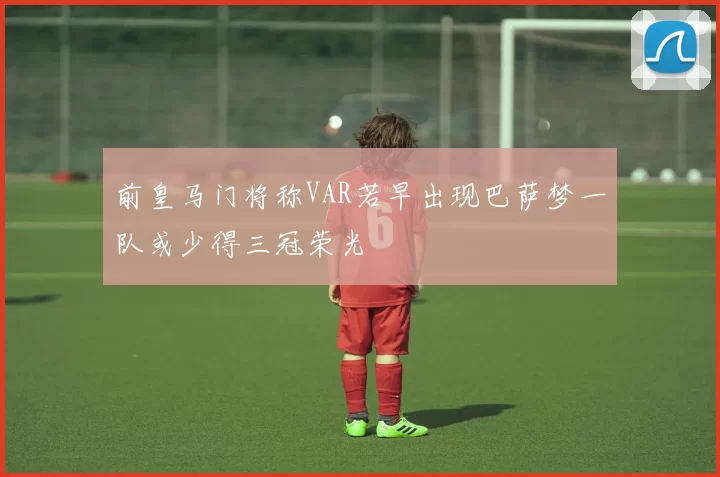 前皇马门将称VAR若早出现巴萨梦一队或少得三冠荣光