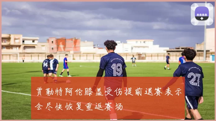 贾勒特阿伦膝盖受伤提前退赛表示会尽快恢复重返赛场
