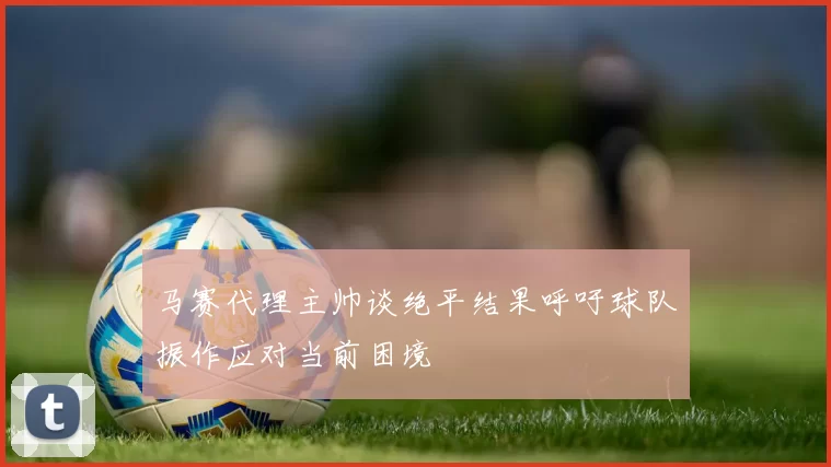 马赛代理主帅谈绝平结果呼吁球队振作应对当前困境