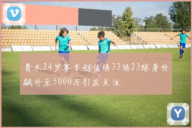 青木24岁赛季创佳绩33场23球身价飙升至5000万引发关注