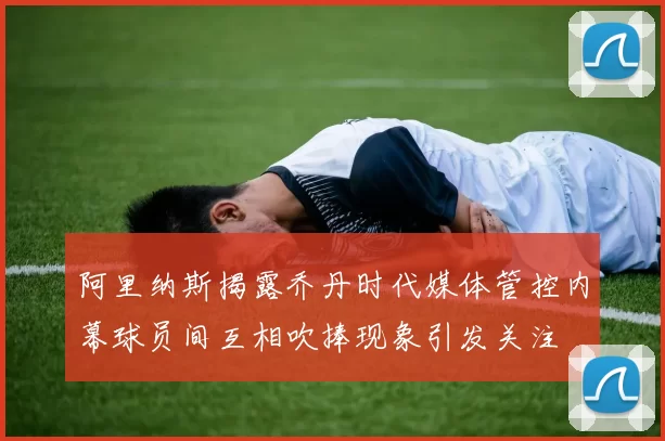 阿里纳斯揭露乔丹时代媒体管控内幕球员间互相吹捧现象引发关注