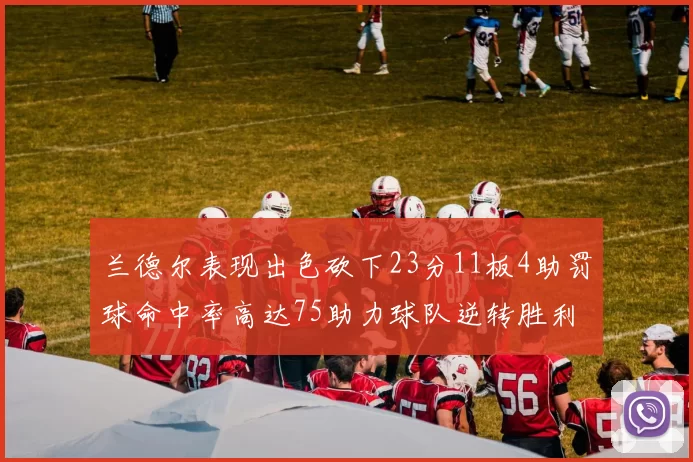 兰德尔表现出色砍下23分11板4助罚球命中率高达75助力球队逆转胜利