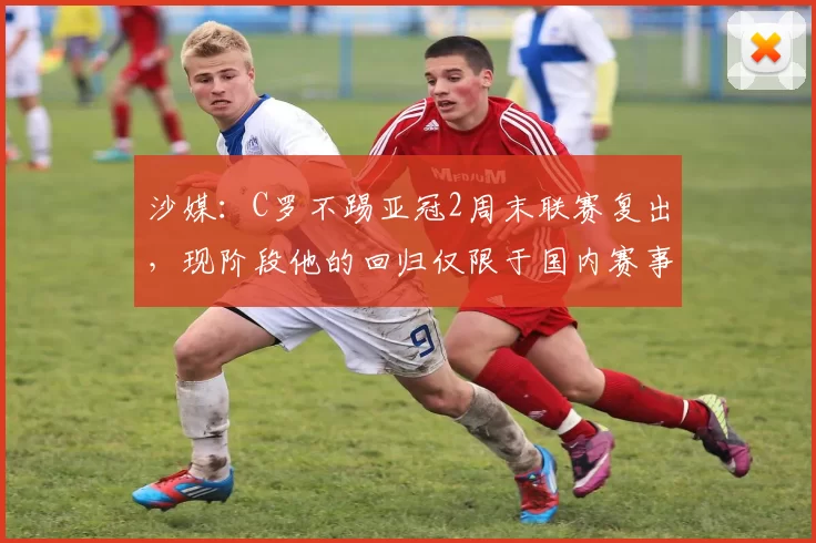 沙媒：C罗不踢亚冠2周末联赛复出，现阶段他的回归仅限于国内赛事